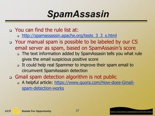 SpamAssasin
 You can find the rule list at:
 http://spamassassin.apache.org/tests_3_3_x.html
 Your manual spam is possible to be labeled by our CS
email server as spam, based on SpamAssasin’s score
 The text information added by SpamAssasin tells you what rule
gives the email suspicious positive score
 It could help real Spammer to improve their spam email to
circumvent SpamAssasin detection
 Gmail spam detection algorithm is not public
 A helpful article: https://www.quora.com/How-does-Gmail-
spam-detection-works
37
 