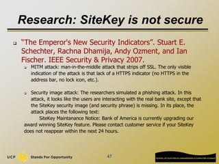Research: SiteKey is not secure
47
 “The Emperor's New Security Indicators”. Stuart E.
Schechter, Rachna Dhamija, Andy Ozment, and Ian
Fischer. IEEE Security & Privacy 2007.
 MITM attack: man-in-the-middle attack that strips off SSL. The only visible
indication of the attack is that lack of a HTTPS indicator (no HTTPS in the
address bar, no lock icon, etc.).
 Security image attack: The researchers simulated a phishing attack. In this
attack, it looks like the users are interacting with the real bank site, except that
the SiteKey security image (and security phrase) is missing. In its place, the
attack places the following text:
SiteKey Maintanance Notice: Bank of America is currently upgrading our
award winning SiteKey feature. Please contact customer service if your SiteKey
does not reappear within the next 24 hours.
 