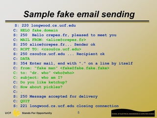 5
Sample fake email sending
S: 220 longwood.cs.ucf.edu
C: HELO fake.domain
S: 250 Hello crepes.fr, pleased to meet you
C: MAIL FROM: <alice@crepes.fr>
S: 250 alice@crepes.fr... Sender ok
C: RCPT TO: <czou@cs.ucf.edu>
S: 250 czou@cs.ucf.edu ... Recipient ok
C: DATA
S: 354 Enter mail, end with "." on a line by itself
C: from: “fake man” <fake@fake.fake.fake>
C: to: “dr. who” <who@who>
C: subject: who am I?
C: Do you like ketchup?
C: How about pickles?
C: .
S: 250 Message accepted for delivery
C: QUIT
S: 221 longwood.cs.ucf.edu closing connection
 
