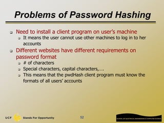 Problems of Password Hashing
 Need to install a client program on user’s machine
 It means the user cannot use other machines to log in to her
accounts
 Different websites have different requirements on
password format
 # of characters
 Special characters, capital characters,….
 This means that the pwdHash client program must know the
formats of all users’ accounts
52
 