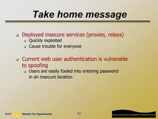 53
Take home message
 Deployed insecure services (proxies, relays)
 Quickly exploited
 Cause trouble for everyone
 Current web user authentication is vulnerable
to spoofing
 Users are easily fooled into entering password
in an insecure location
 