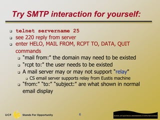 6
Try SMTP interaction for yourself:
 telnet servername 25
 see 220 reply from server
 enter HELO, MAIL FROM, RCPT TO, DATA, QUIT
commands
 “mail from:” the domain may need to be existed
 “rcpt to:” the user needs to be existed
 A mail server may or may not support “relay”
 CS email server supports relay from Eustis machine
 “from:” “to:” “subject:” are what shown in normal
email display
 