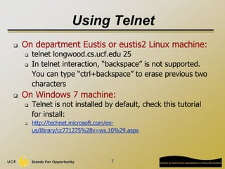 Using Telnet
 On department Eustis or eustis2 Linux machine:
 telnet longwood.cs.ucf.edu 25
 In telnet interaction, “backspace” is not supported.
You can type “ctrl+backspace” to erase previous two
characters
 On Windows 7 machine:
 Telnet is not installed by default, check this tutorial
for install:
 http://technet.microsoft.com/en-
us/library/cc771275%28v=ws.10%29.aspx
7
 