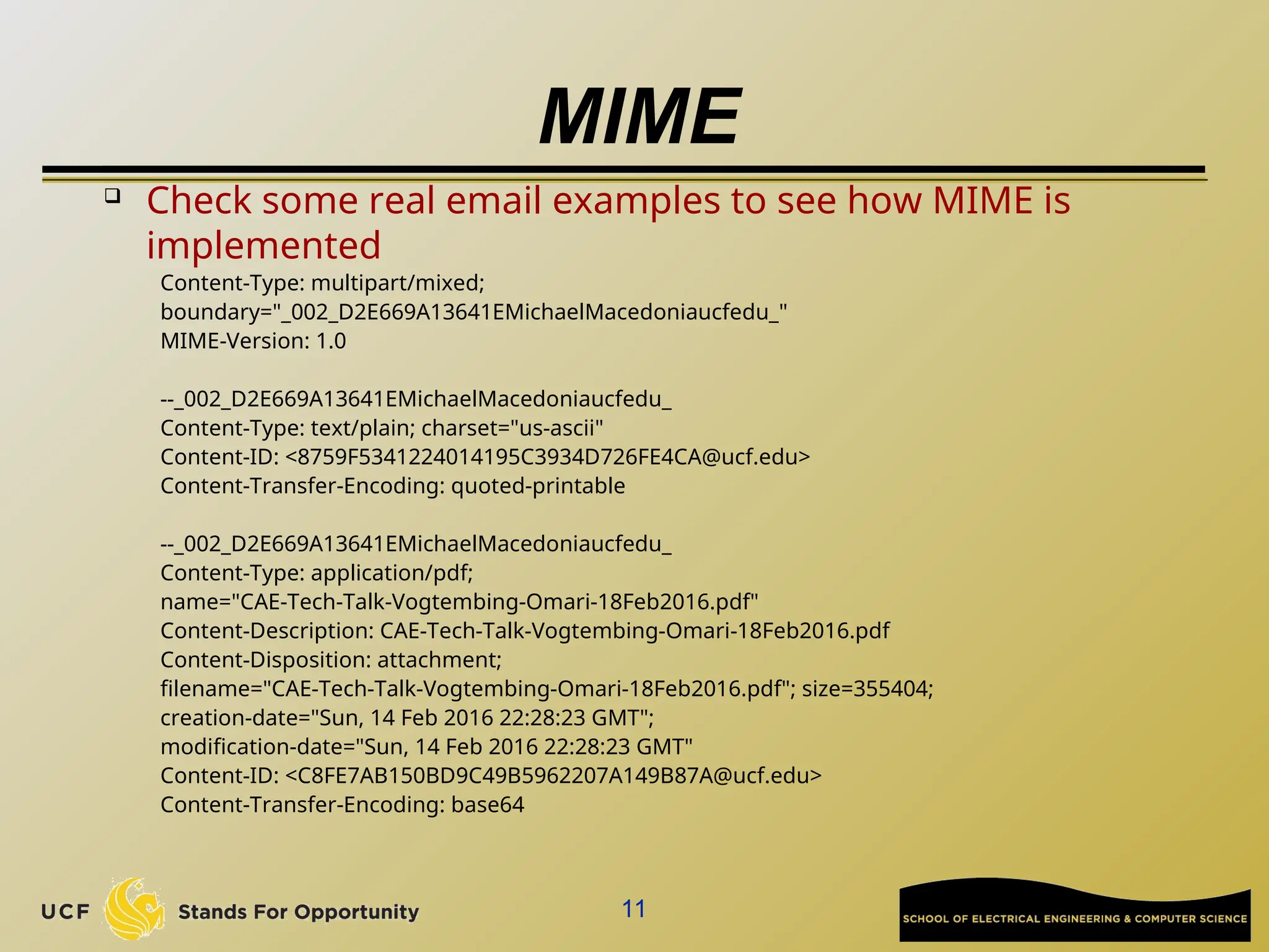 MIME

Check some real email examples to see how MIME is
implemented
Content-Type: multipart/mixed;
boundary="_002_D2E669A13641EMichaelMacedoniaucfedu_"
MIME-Version: 1.0
--_002_D2E669A13641EMichaelMacedoniaucfedu_
Content-Type: text/plain; charset="us-ascii"
Content-ID: <8759F5341224014195C3934D726FE4CA@ucf.edu>
Content-Transfer-Encoding: quoted-printable
--_002_D2E669A13641EMichaelMacedoniaucfedu_
Content-Type: application/pdf;
name="CAE-Tech-Talk-Vogtembing-Omari-18Feb2016.pdf"
Content-Description: CAE-Tech-Talk-Vogtembing-Omari-18Feb2016.pdf
Content-Disposition: attachment;
filename="CAE-Tech-Talk-Vogtembing-Omari-18Feb2016.pdf"; size=355404;
creation-date="Sun, 14 Feb 2016 22:28:23 GMT";
modification-date="Sun, 14 Feb 2016 22:28:23 GMT"
Content-ID: <C8FE7AB150BD9C49B5962207A149B87A@ucf.edu>
Content-Transfer-Encoding: base64
11
 