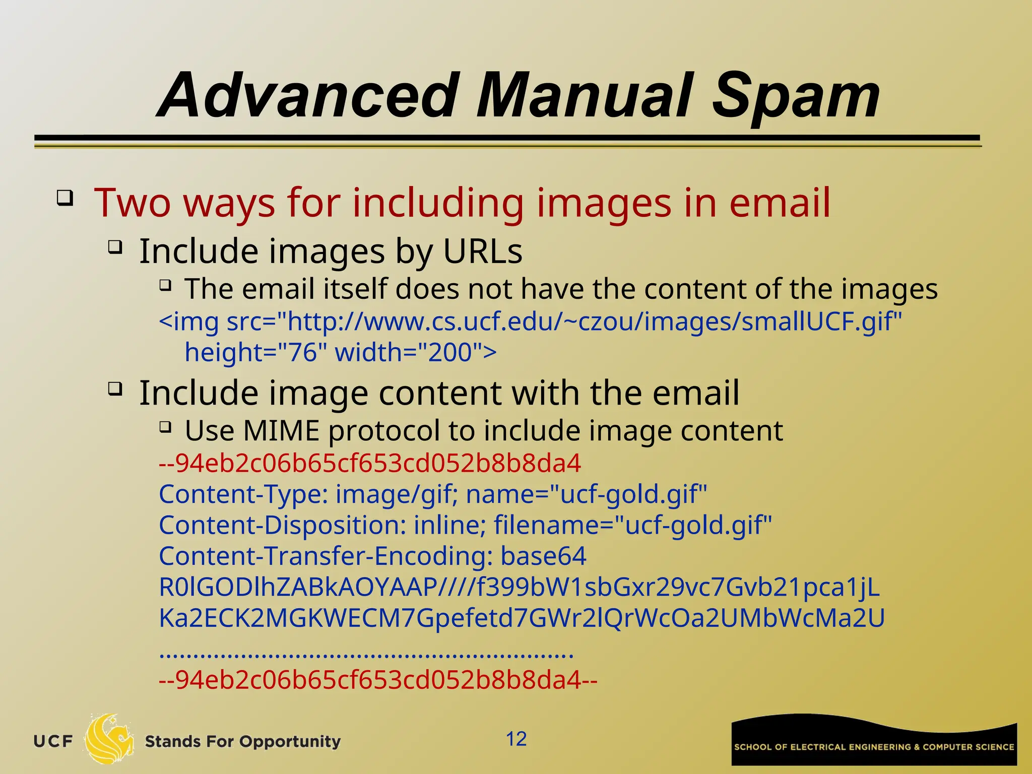 Advanced Manual Spam
 Two ways for including images in email
 Include images by URLs
 The email itself does not have the content of the images
<img src="http://www.cs.ucf.edu/~czou/images/smallUCF.gif"
height="76" width="200">
 Include image content with the email
 Use MIME protocol to include image content
--94eb2c06b65cf653cd052b8b8da4
Content-Type: image/gif; name="ucf-gold.gif"
Content-Disposition: inline; filename="ucf-gold.gif"
Content-Transfer-Encoding: base64
R0lGODlhZABkAOYAAP////f399bW1sbGxr29vc7Gvb21pca1jL
Ka2ECK2MGKWECM7Gpefetd7GWr2lQrWcOa2UMbWcMa2U
…………………………………………………….
--94eb2c06b65cf653cd052b8b8da4--
12
 