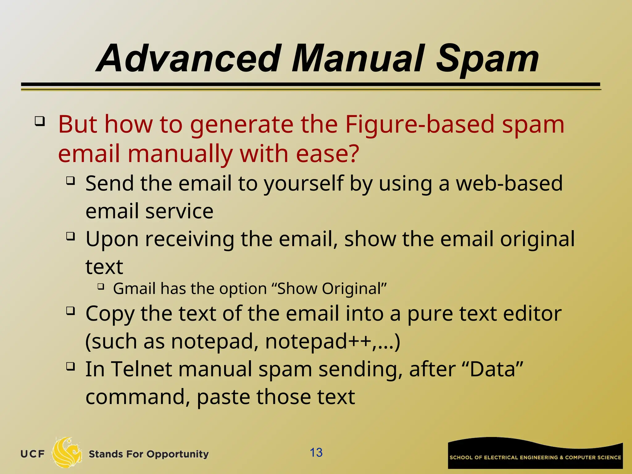 Advanced Manual Spam
 But how to generate the Figure-based spam
email manually with ease?
 Send the email to yourself by using a web-based
email service
 Upon receiving the email, show the email original
text
 Gmail has the option “Show Original”
 Copy the text of the email into a pure text editor
(such as notepad, notepad++,…)
 In Telnet manual spam sending, after “Data”
command, paste those text
13
 