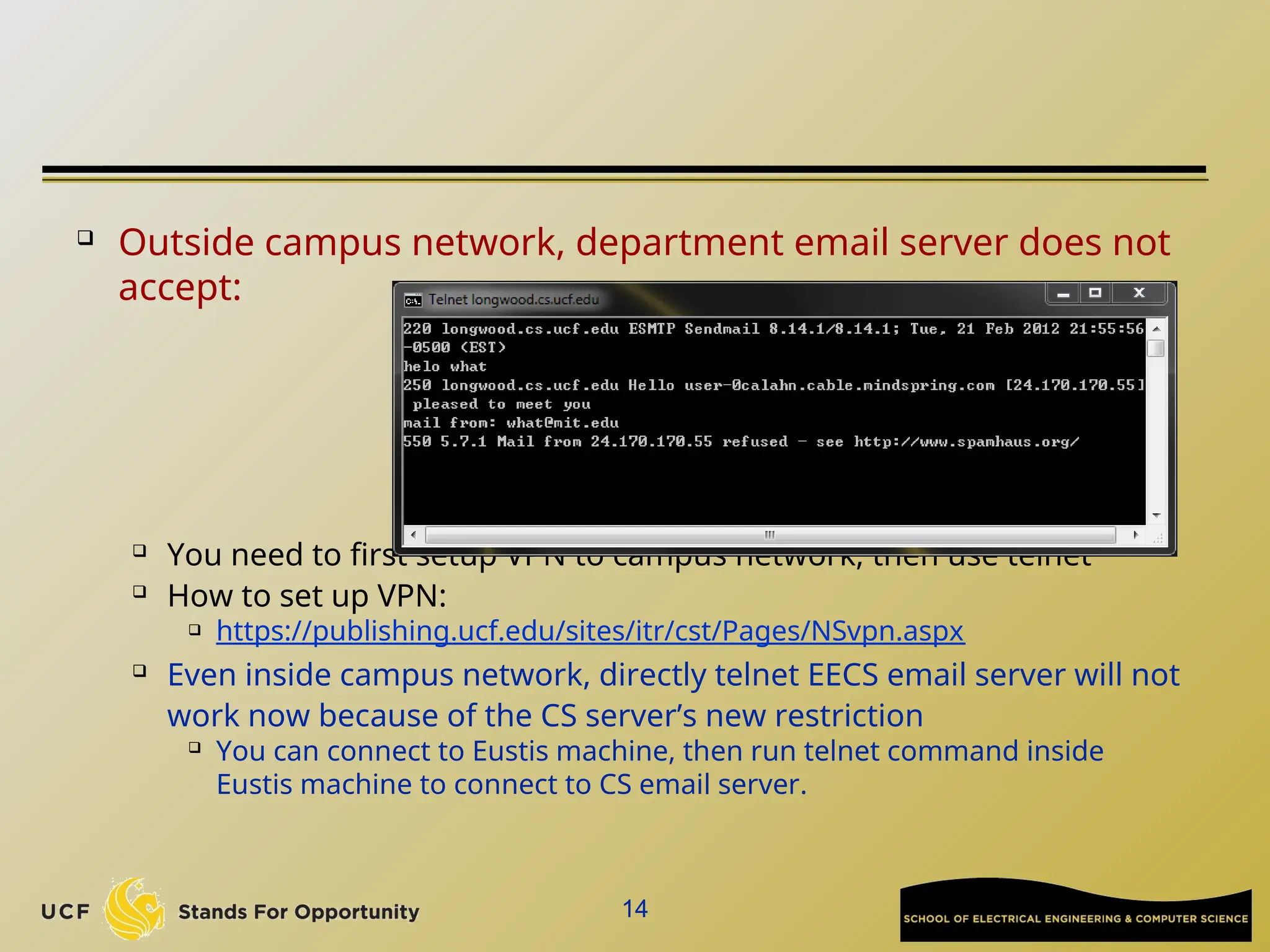  Outside campus network, department email server does not
accept:

You need to first setup VPN to campus network, then use telnet

How to set up VPN:
 https://publishing.ucf.edu/sites/itr/cst/Pages/NSvpn.aspx
 Even inside campus network, directly telnet EECS email server will not
work now because of the CS server’s new restriction

You can connect to Eustis machine, then run telnet command inside
Eustis machine to connect to CS email server.
14
 
