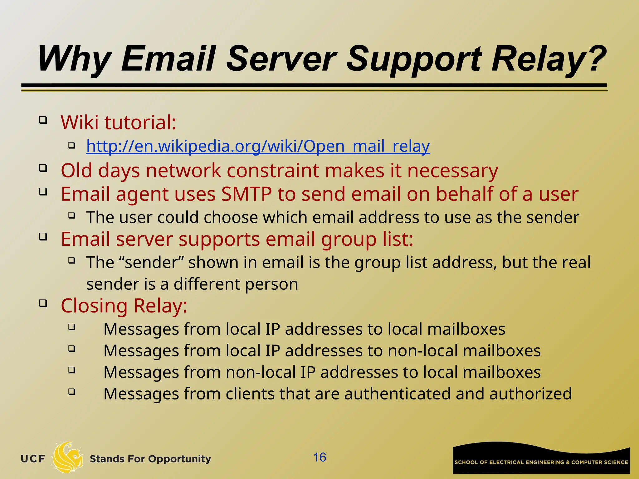 Why Email Server Support Relay?

Wiki tutorial:
 http://en.wikipedia.org/wiki/Open_mail_relay
 Old days network constraint makes it necessary
 Email agent uses SMTP to send email on behalf of a user
 The user could choose which email address to use as the sender
 Email server supports email group list:
 The “sender” shown in email is the group list address, but the real
sender is a different person
 Closing Relay:
 Messages from local IP addresses to local mailboxes

Messages from local IP addresses to non-local mailboxes

Messages from non-local IP addresses to local mailboxes
 Messages from clients that are authenticated and authorized
16
 