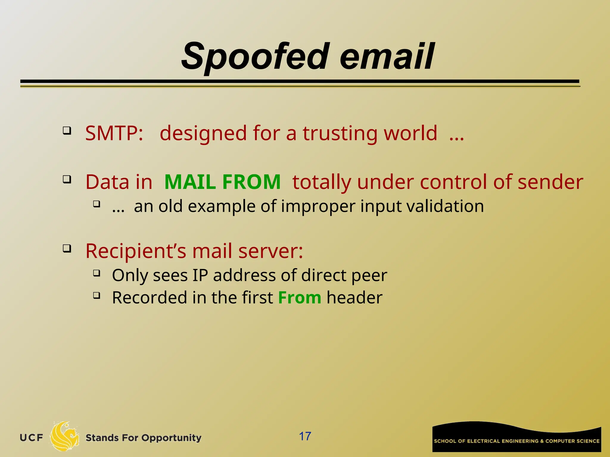 17
Spoofed email
 SMTP: designed for a trusting world …
 Data in MAIL FROM totally under control of sender
 … an old example of improper input validation
 Recipient’s mail server:
 Only sees IP address of direct peer
 Recorded in the first From header
 