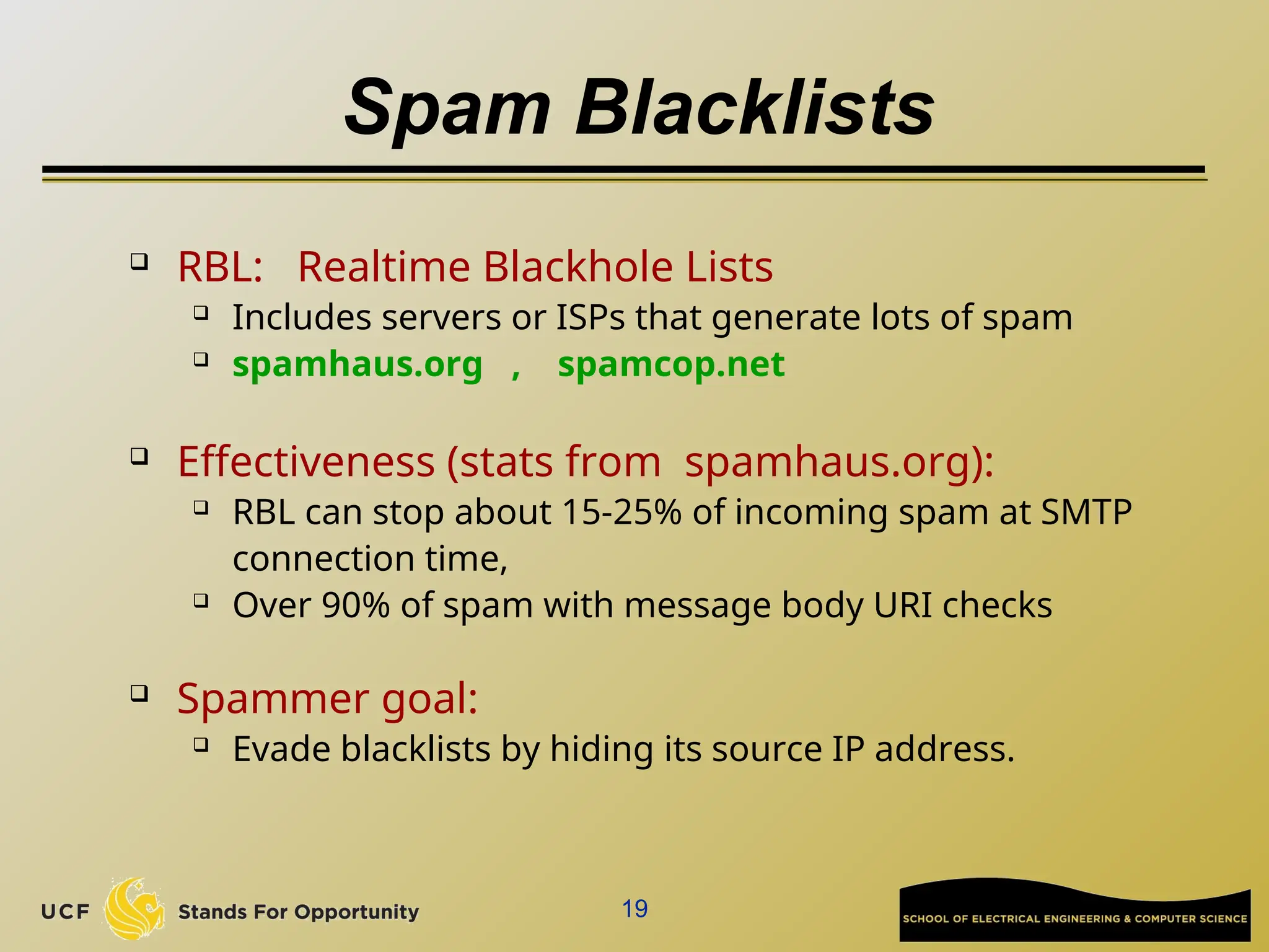 19
Spam Blacklists
 RBL: Realtime Blackhole Lists
 Includes servers or ISPs that generate lots of spam
 spamhaus.org , spamcop.net
 Effectiveness (stats from spamhaus.org):
 RBL can stop about 15-25% of incoming spam at SMTP
connection time,
 Over 90% of spam with message body URI checks
 Spammer goal:
 Evade blacklists by hiding its source IP address.
 