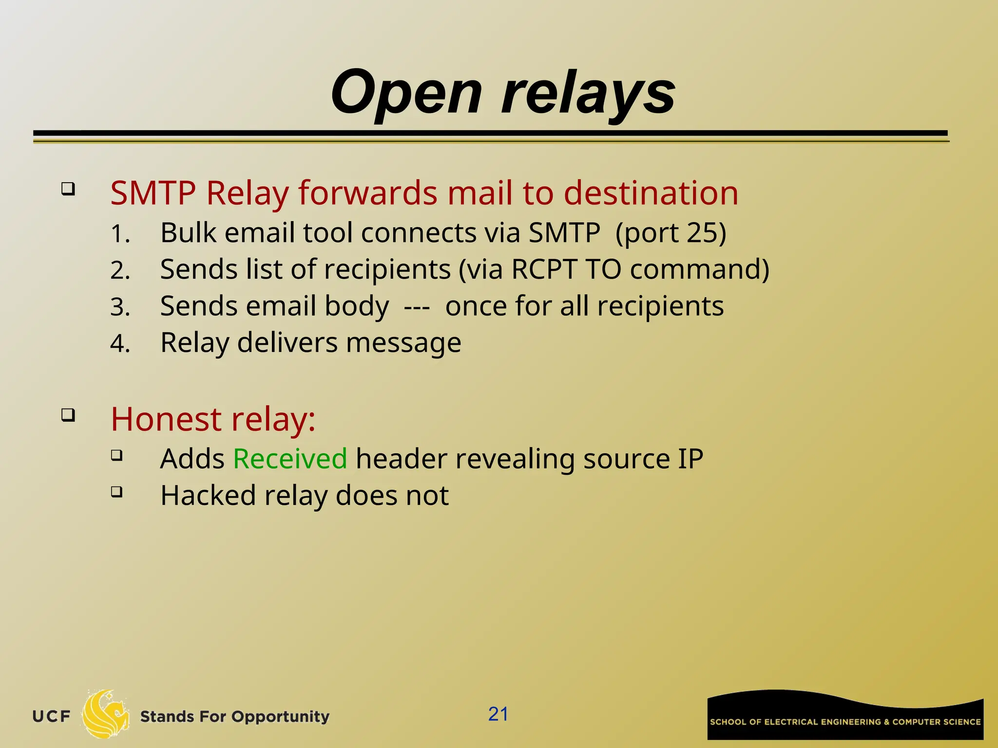 21
Open relays
 SMTP Relay forwards mail to destination
1. Bulk email tool connects via SMTP (port 25)
2. Sends list of recipients (via RCPT TO command)
3. Sends email body --- once for all recipients
4. Relay delivers message
 Honest relay:
 Adds Received header revealing source IP
 Hacked relay does not
 