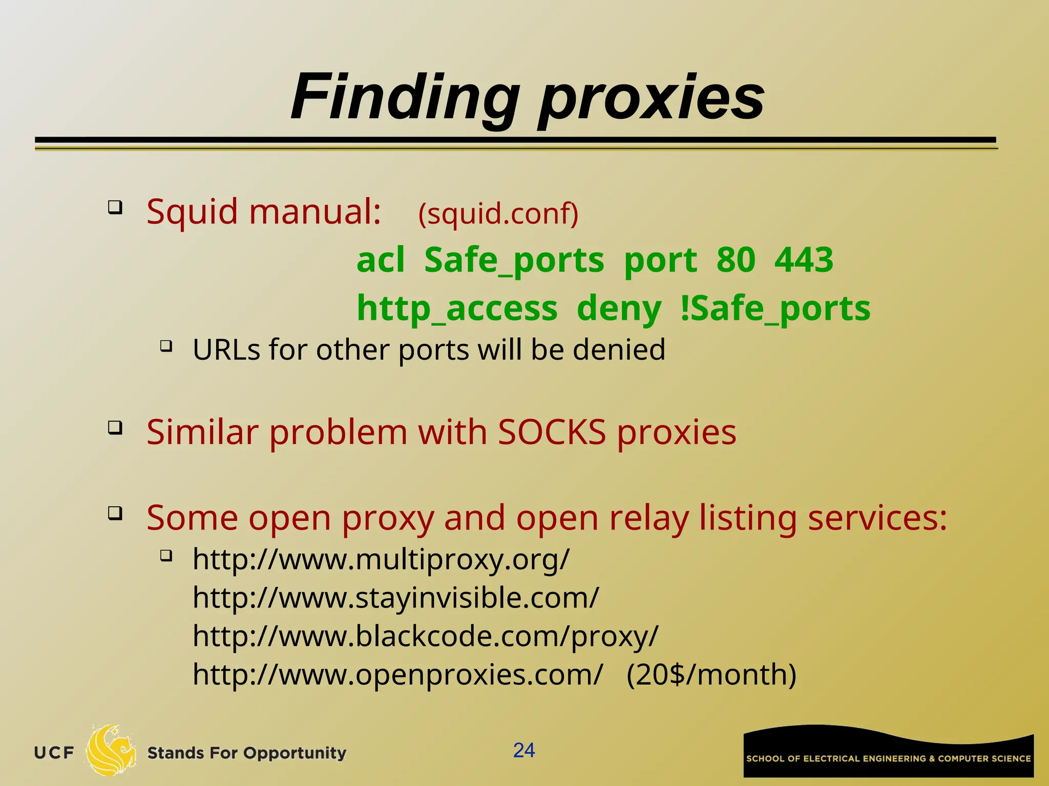 24
Finding proxies
 Squid manual: (squid.conf)
acl Safe_ports port 80 443
http_access deny !Safe_ports
 URLs for other ports will be denied
 Similar problem with SOCKS proxies
 Some open proxy and open relay listing services:
 http://www.multiproxy.org/
http://www.stayinvisible.com/
http://www.blackcode.com/proxy/
http://www.openproxies.com/ (20$/month)
 