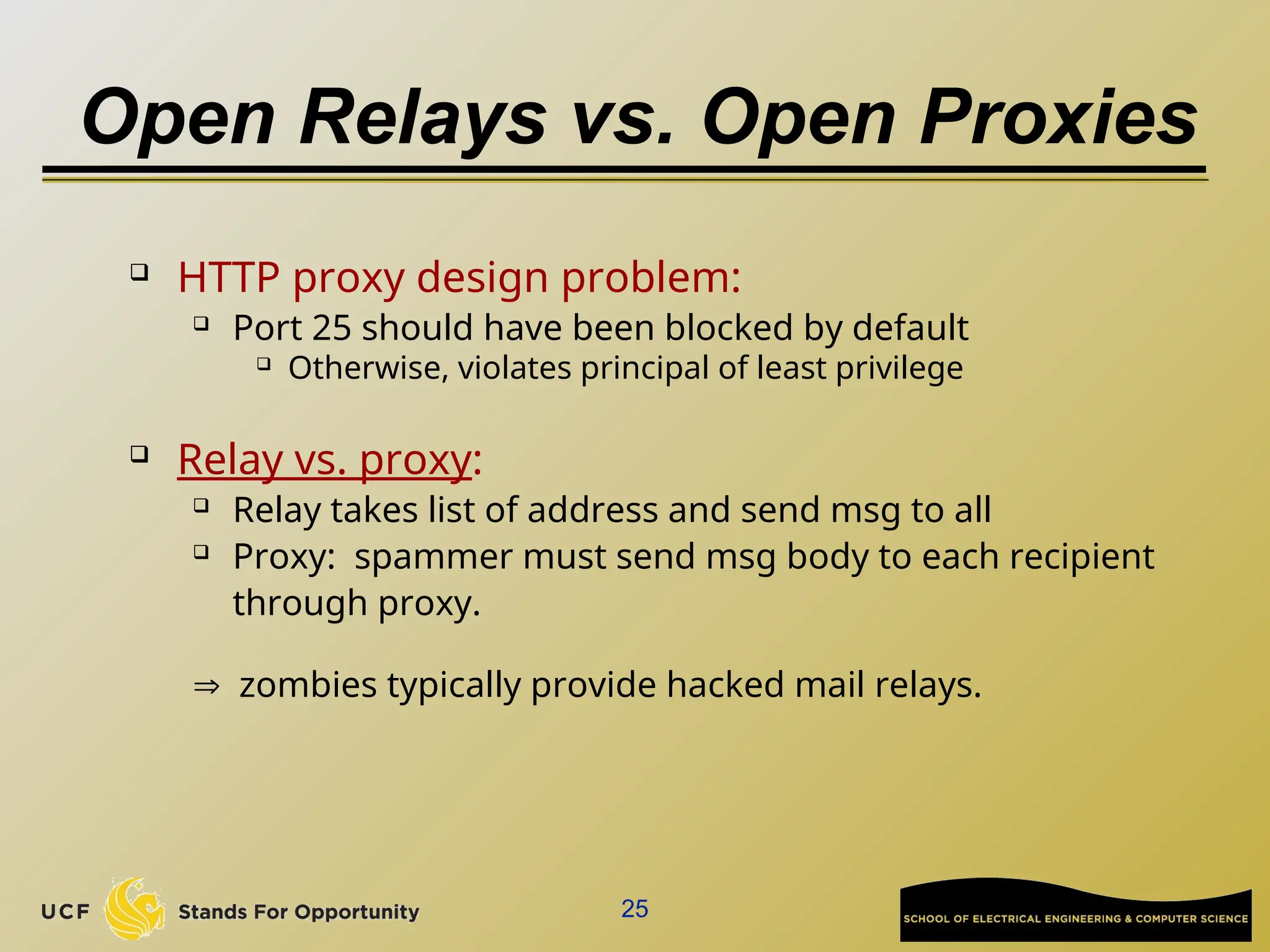 25
Open Relays vs. Open Proxies
 HTTP proxy design problem:
 Port 25 should have been blocked by default
 Otherwise, violates principal of least privilege
 Relay vs. proxy:
 Relay takes list of address and send msg to all
 Proxy: spammer must send msg body to each recipient
through proxy.
 zombies typically provide hacked mail relays.
 