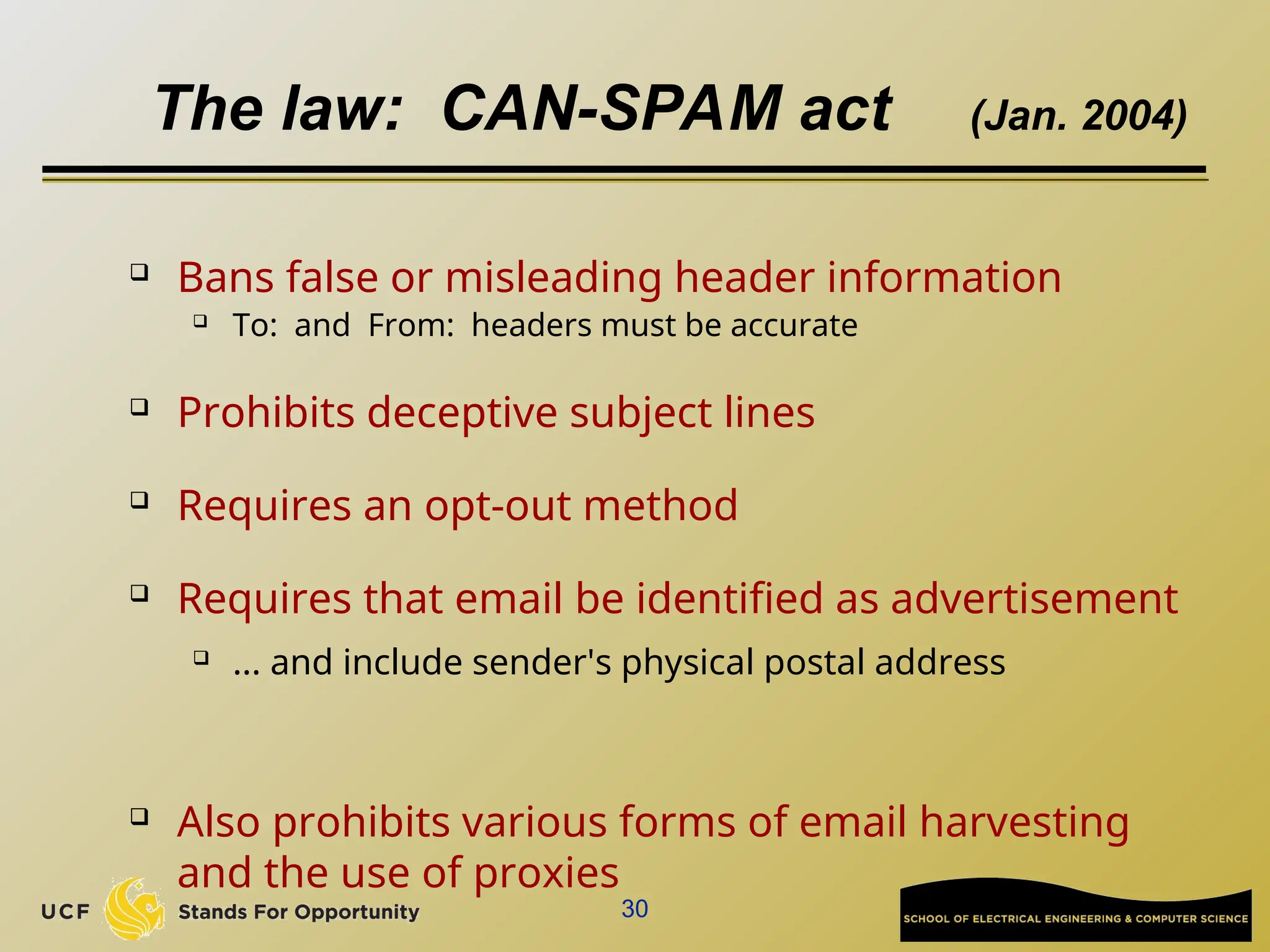 30
The law: CAN-SPAM act (Jan. 2004)
 Bans false or misleading header information
 To: and From: headers must be accurate
 Prohibits deceptive subject lines
 Requires an opt-out method
 Requires that email be identified as advertisement
 ... and include sender's physical postal address
 Also prohibits various forms of email harvesting
and the use of proxies
 