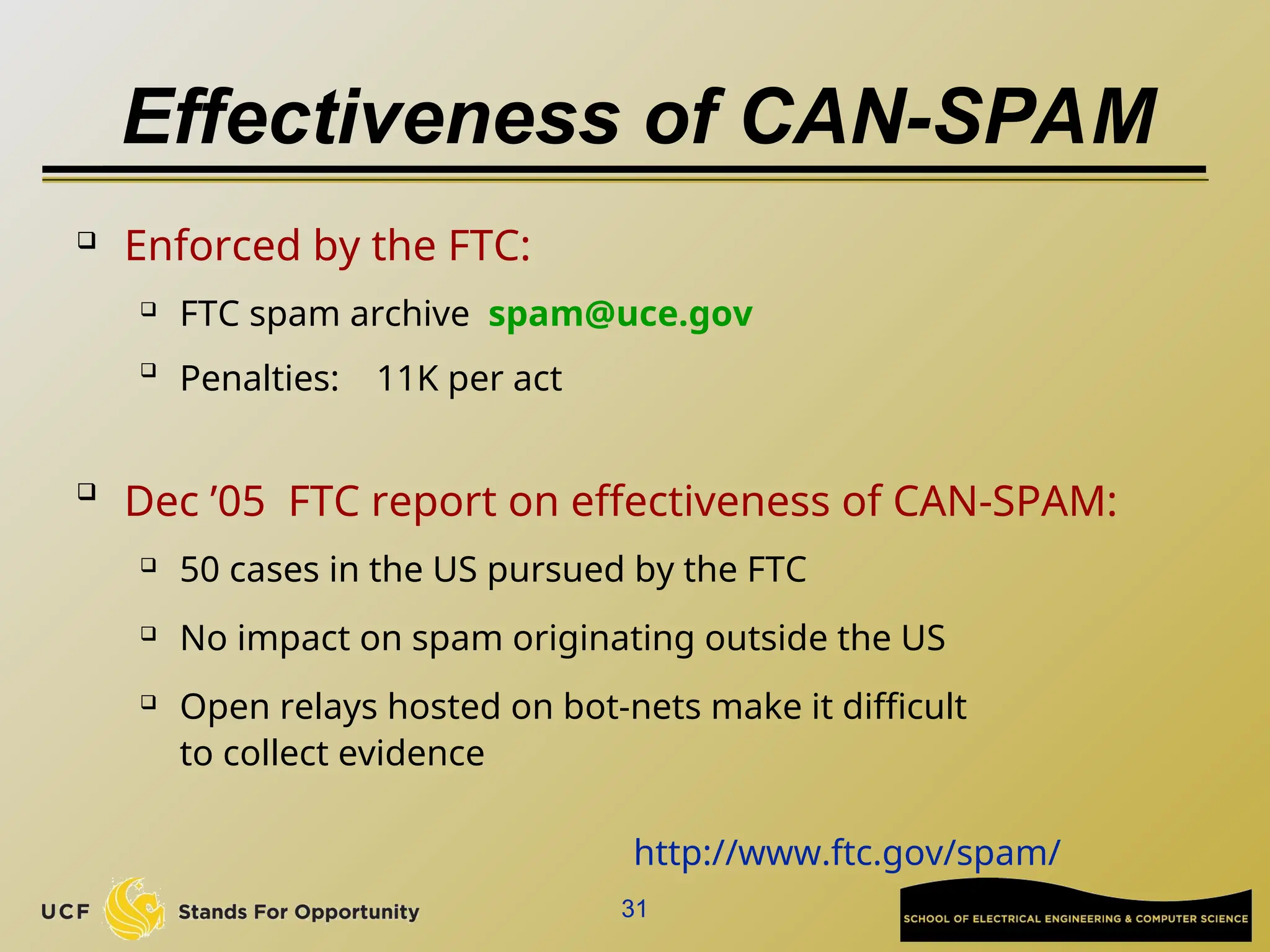 31
Effectiveness of CAN-SPAM
 Enforced by the FTC:
 FTC spam archive spam@uce.gov

Penalties: 11K per act

Dec ’05 FTC report on effectiveness of CAN-SPAM:
 50 cases in the US pursued by the FTC
 No impact on spam originating outside the US
 Open relays hosted on bot-nets make it difficult
to collect evidence
http://www.ftc.gov/spam/
 