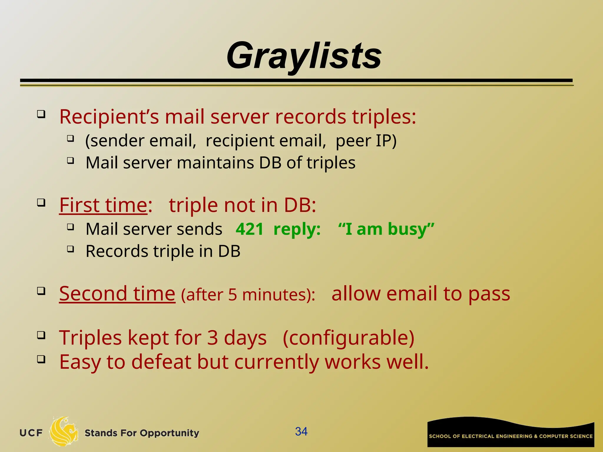 34
Graylists
 Recipient’s mail server records triples:
 (sender email, recipient email, peer IP)
 Mail server maintains DB of triples
 First time: triple not in DB:
 Mail server sends 421 reply: “I am busy”
 Records triple in DB
 Second time (after 5 minutes): allow email to pass
 Triples kept for 3 days (configurable)
 Easy to defeat but currently works well.
 