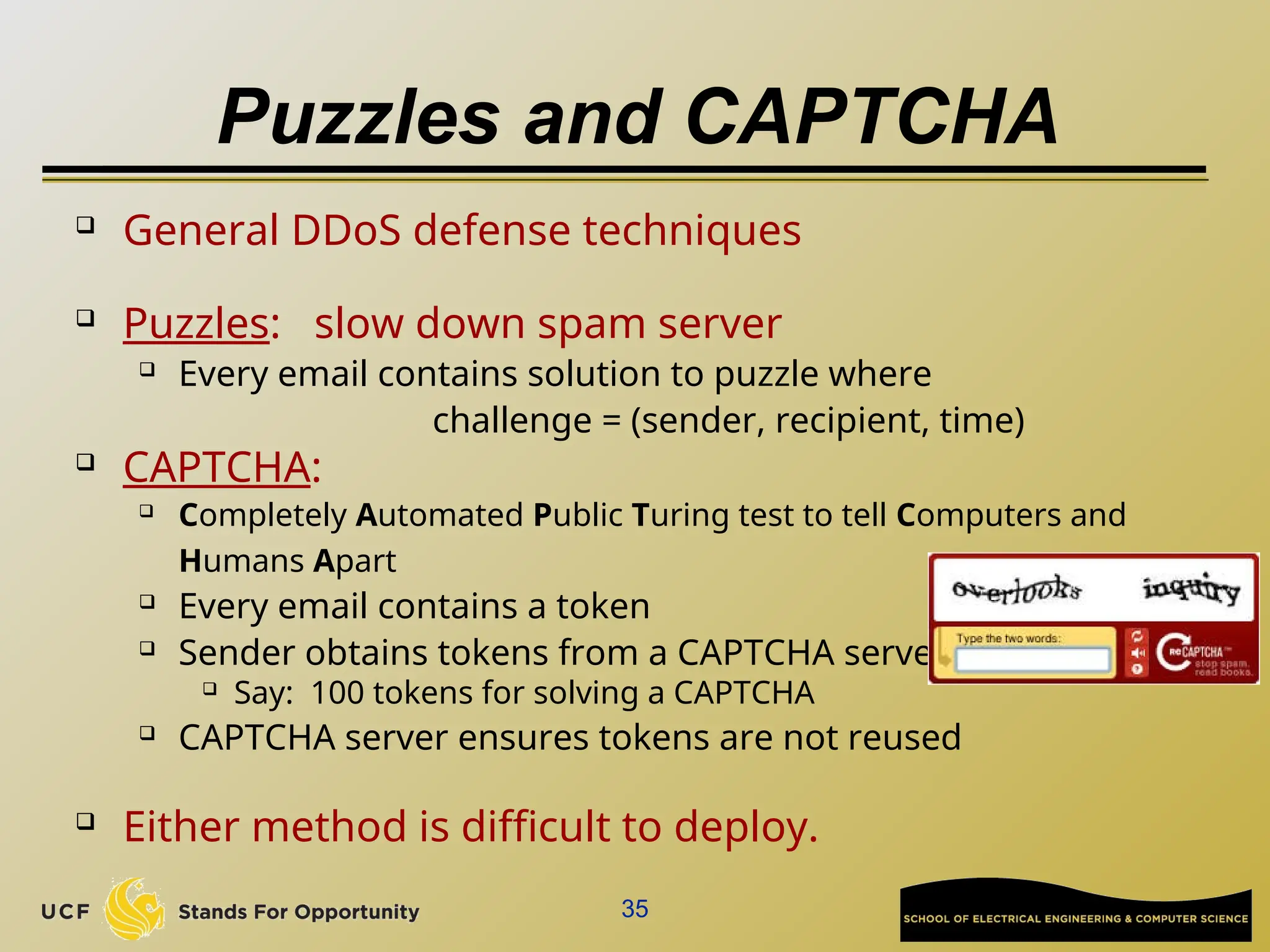 35
Puzzles and CAPTCHA
 General DDoS defense techniques
 Puzzles: slow down spam server
 Every email contains solution to puzzle where
challenge = (sender, recipient, time)
 CAPTCHA:
 Completely Automated Public Turing test to tell Computers and
Humans Apart
 Every email contains a token
 Sender obtains tokens from a CAPTCHA server
 Say: 100 tokens for solving a CAPTCHA
 CAPTCHA server ensures tokens are not reused
 Either method is difficult to deploy.
 