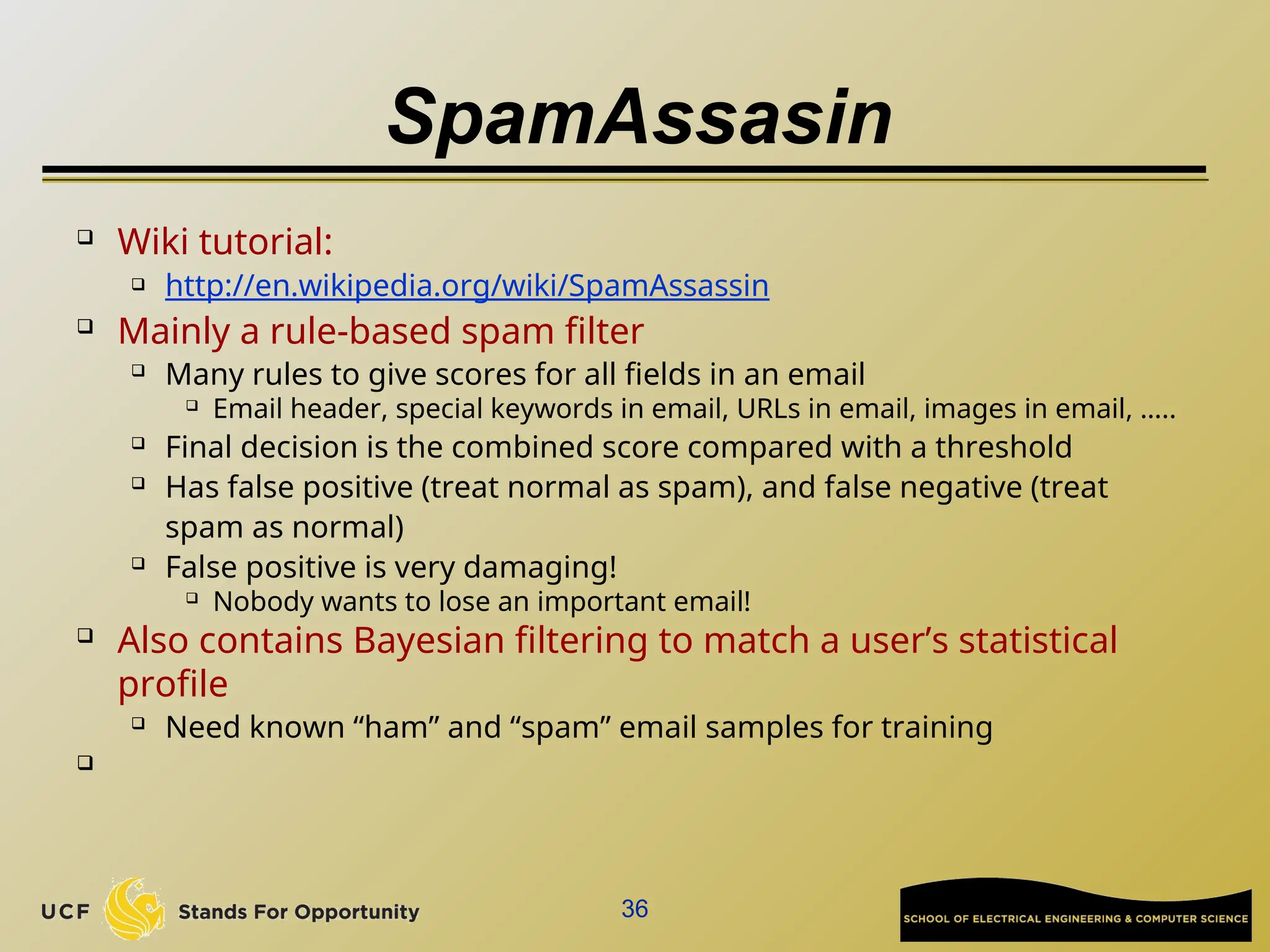 SpamAssasin
 Wiki tutorial:
 http://en.wikipedia.org/wiki/SpamAssassin

Mainly a rule-based spam filter
 Many rules to give scores for all fields in an email
 Email header, special keywords in email, URLs in email, images in email, …..

Final decision is the combined score compared with a threshold
 Has false positive (treat normal as spam), and false negative (treat
spam as normal)
 False positive is very damaging!
 Nobody wants to lose an important email!

Also contains Bayesian filtering to match a user’s statistical
profile

Need known “ham” and “spam” email samples for training

36
 