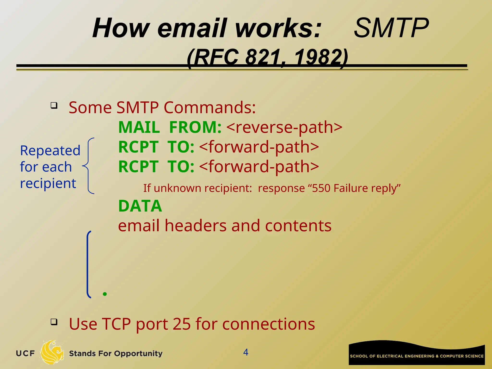 4
How email works: SMTP
(RFC 821, 1982)
 Some SMTP Commands:
MAIL FROM: <reverse-path>
RCPT TO: <forward-path>
RCPT TO: <forward-path>
If unknown recipient: response “550 Failure reply”
DATA
email headers and contents
 Use TCP port 25 for connections
.
Repeated
for each
recipient
 