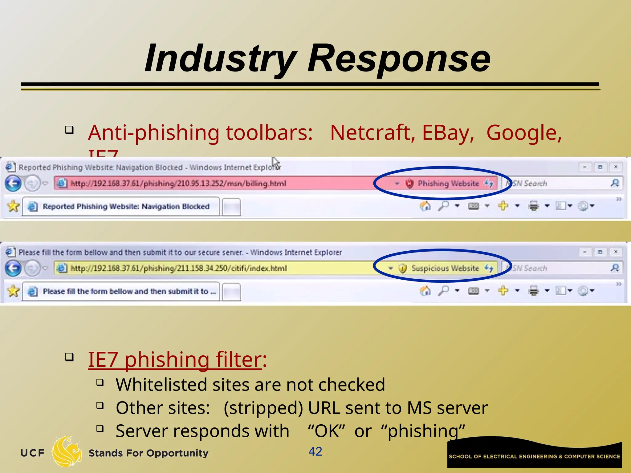 42
Industry Response
 Anti-phishing toolbars: Netcraft, EBay, Google,
IE7
 IE7 phishing filter:
 Whitelisted sites are not checked
 Other sites: (stripped) URL sent to MS server
 Server responds with “OK” or “phishing”
 