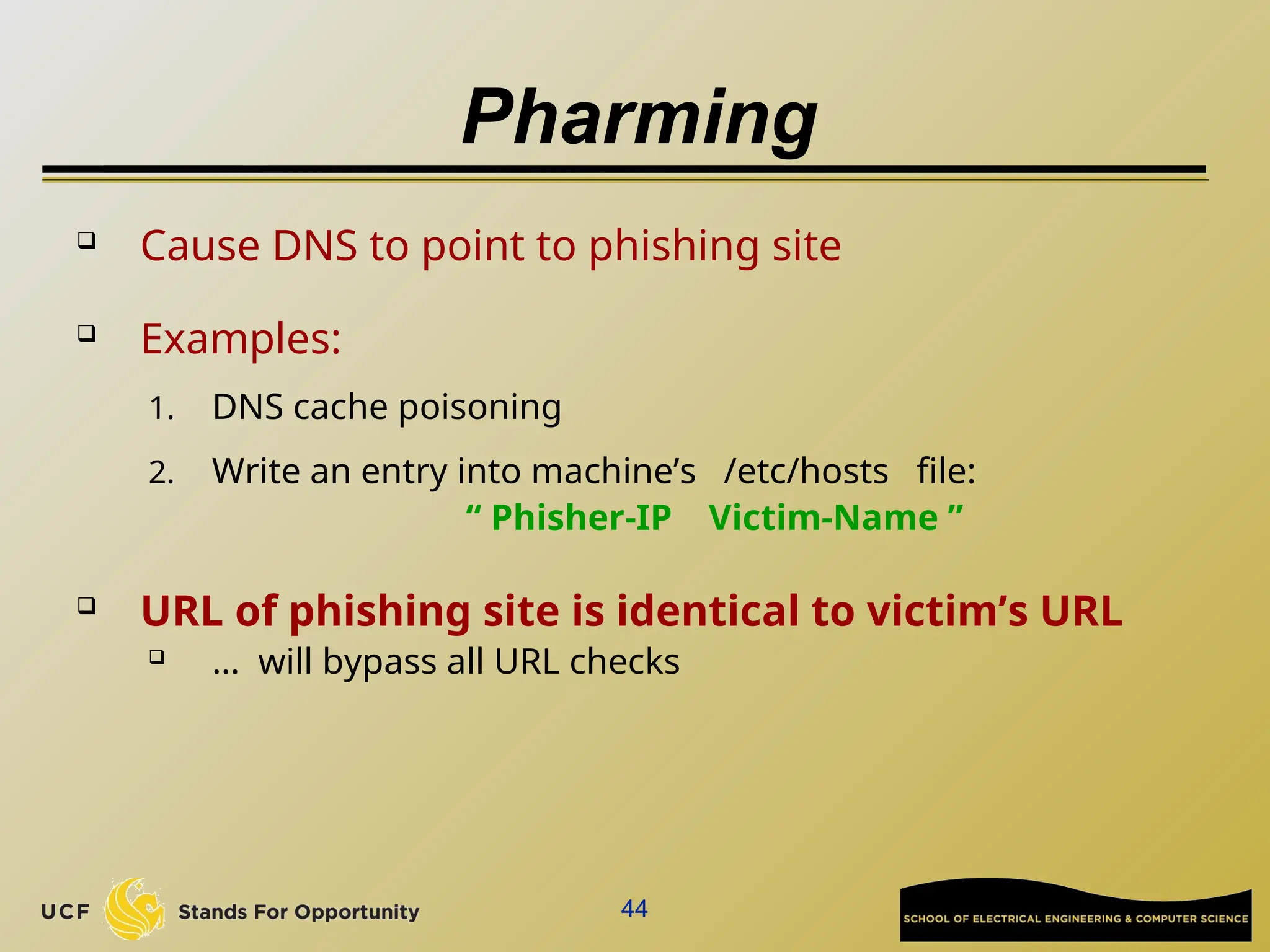 44
Pharming
 Cause DNS to point to phishing site
 Examples:
1. DNS cache poisoning
2. Write an entry into machine’s /etc/hosts file:
“ Phisher-IP Victim-Name ”
 URL of phishing site is identical to victim’s URL
 … will bypass all URL checks
 