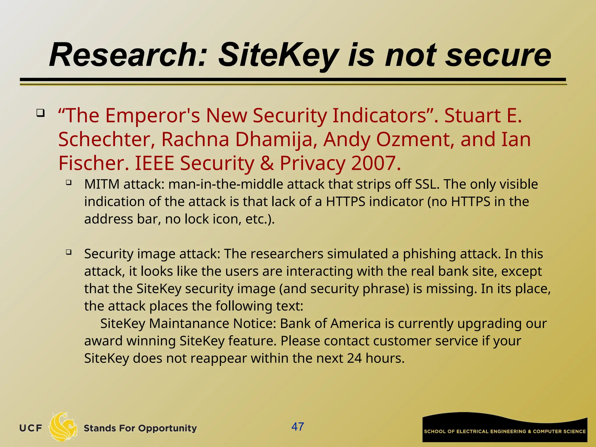 Research: SiteKey is not secure
47
 “The Emperor's New Security Indicators”. Stuart E.
Schechter, Rachna Dhamija, Andy Ozment, and Ian
Fischer. IEEE Security & Privacy 2007.
 MITM attack: man-in-the-middle attack that strips off SSL. The only visible
indication of the attack is that lack of a HTTPS indicator (no HTTPS in the
address bar, no lock icon, etc.).
 Security image attack: The researchers simulated a phishing attack. In this
attack, it looks like the users are interacting with the real bank site, except
that the SiteKey security image (and security phrase) is missing. In its place,
the attack places the following text:
SiteKey Maintanance Notice: Bank of America is currently upgrading our
award winning SiteKey feature. Please contact customer service if your
SiteKey does not reappear within the next 24 hours.
 