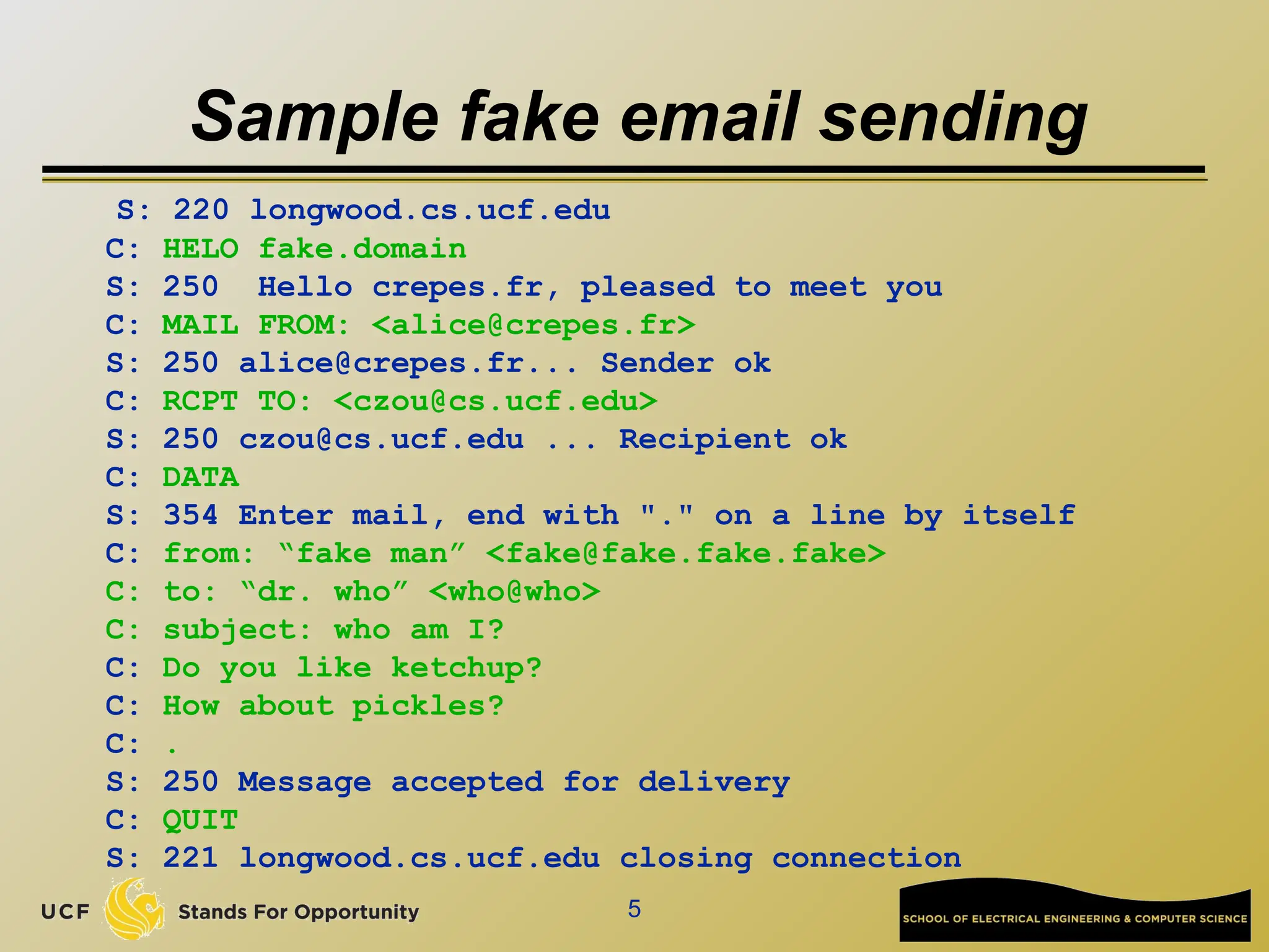 5
Sample fake email sending
S: 220 longwood.cs.ucf.edu
C: HELO fake.domain
S: 250 Hello crepes.fr, pleased to meet you
C: MAIL FROM: <alice@crepes.fr>
S: 250 alice@crepes.fr... Sender ok
C: RCPT TO: <czou@cs.ucf.edu>
S: 250 czou@cs.ucf.edu ... Recipient ok
C: DATA
S: 354 Enter mail, end with "." on a line by itself
C: from: “fake man” <fake@fake.fake.fake>
C: to: “dr. who” <who@who>
C: subject: who am I?
C: Do you like ketchup?
C: How about pickles?
C: .
S: 250 Message accepted for delivery
C: QUIT
S: 221 longwood.cs.ucf.edu closing connection
 