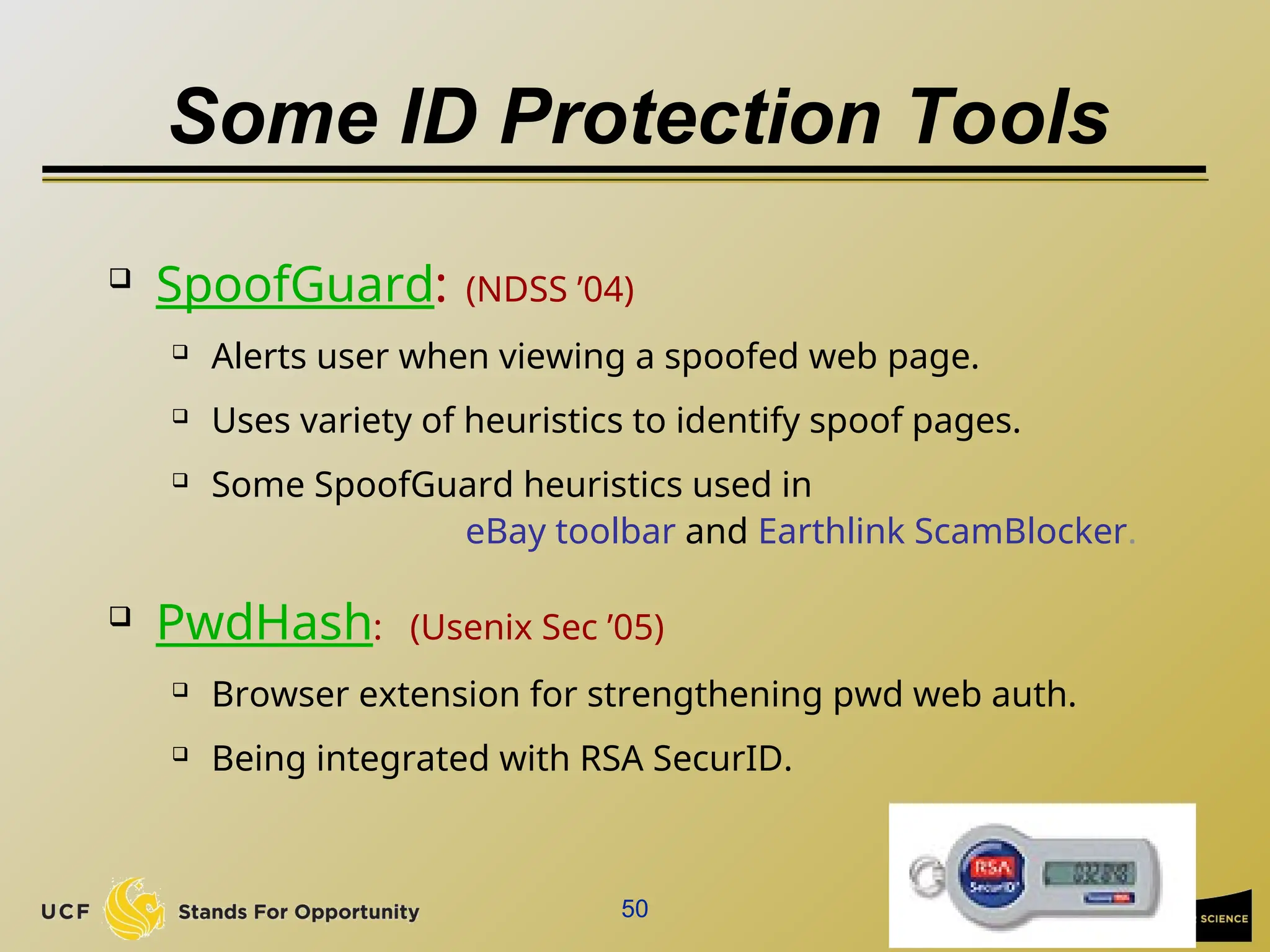 50
Some ID Protection Tools
 SpoofGuard: (NDSS ’04)
 Alerts user when viewing a spoofed web page.
 Uses variety of heuristics to identify spoof pages.
 Some SpoofGuard heuristics used in
eBay toolbar and Earthlink ScamBlocker.
 PwdHash: (Usenix Sec ’05)
 Browser extension for strengthening pwd web auth.
 Being integrated with RSA SecurID.
 