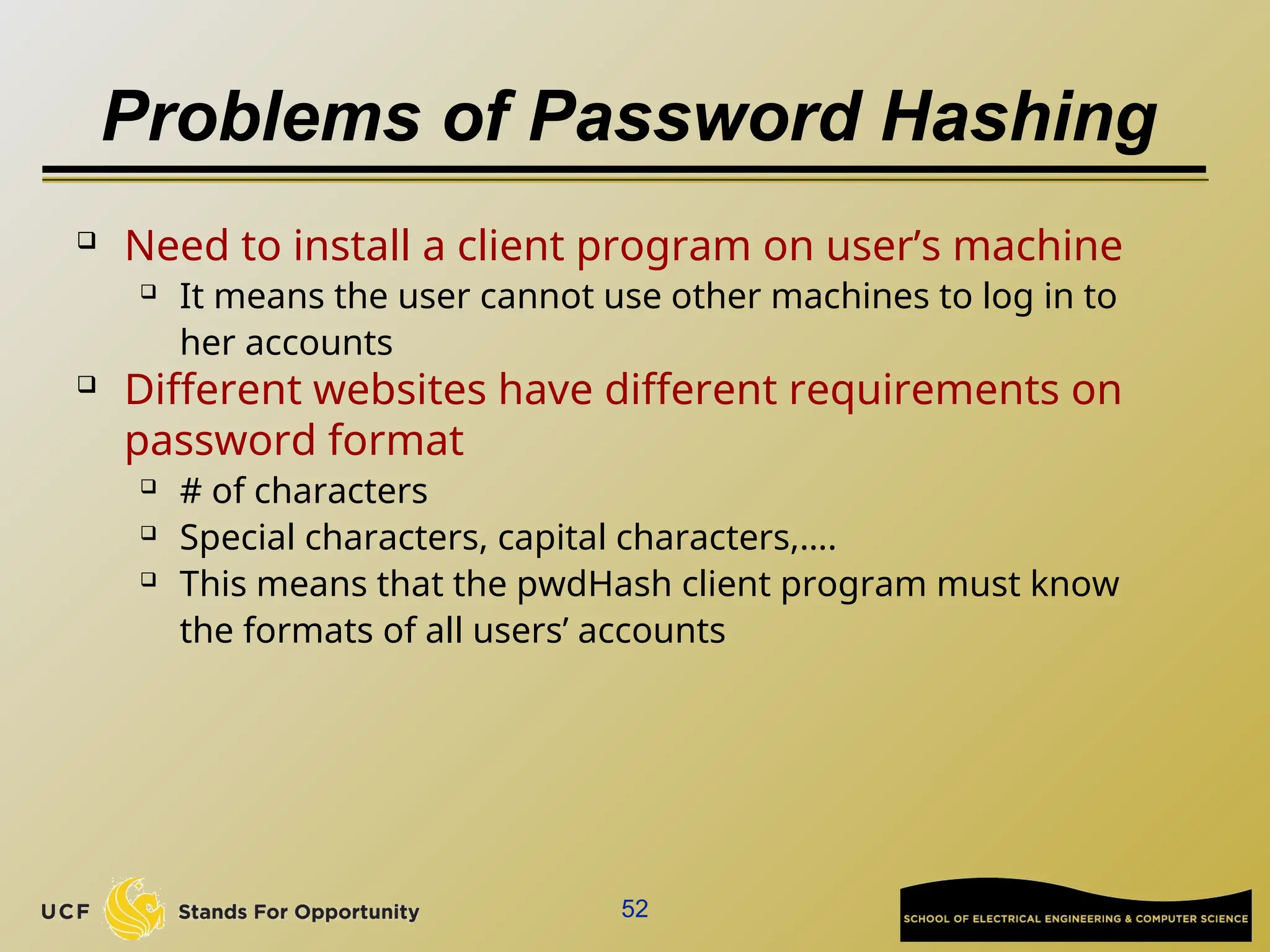 Problems of Password Hashing
 Need to install a client program on user’s machine
 It means the user cannot use other machines to log in to
her accounts
 Different websites have different requirements on
password format
 # of characters
 Special characters, capital characters,….
 This means that the pwdHash client program must know
the formats of all users’ accounts
52
 