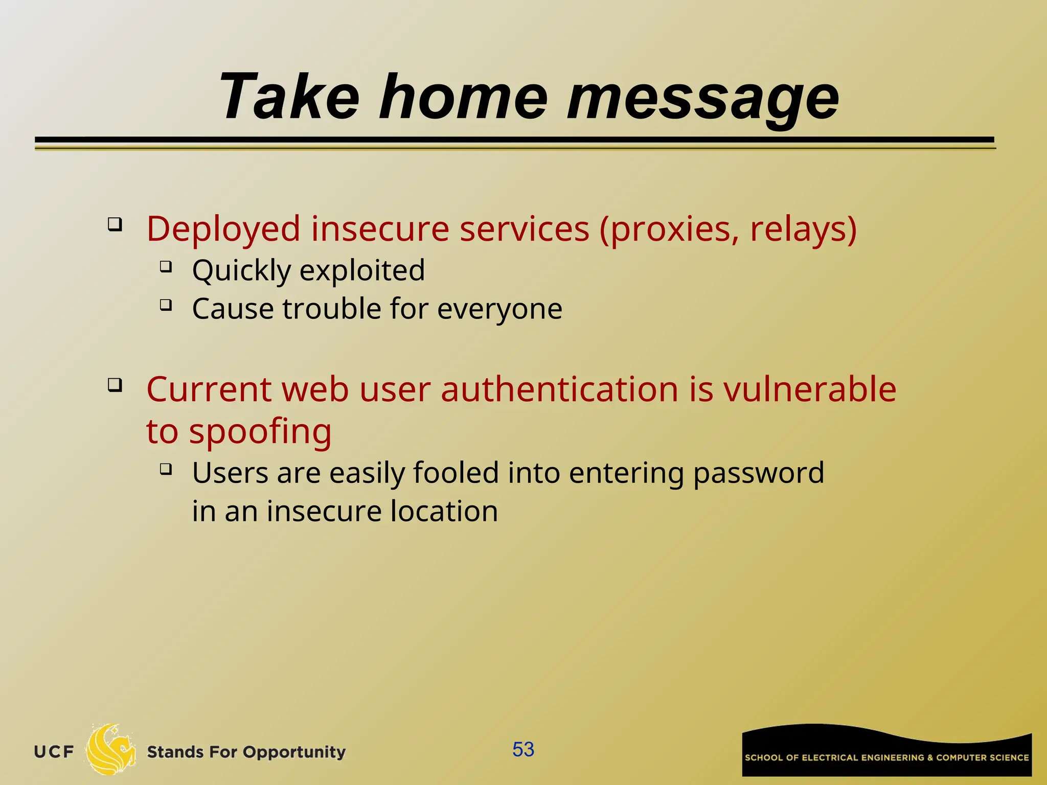 53
Take home message
 Deployed insecure services (proxies, relays)
 Quickly exploited
 Cause trouble for everyone
 Current web user authentication is vulnerable
to spoofing
 Users are easily fooled into entering password
in an insecure location
 