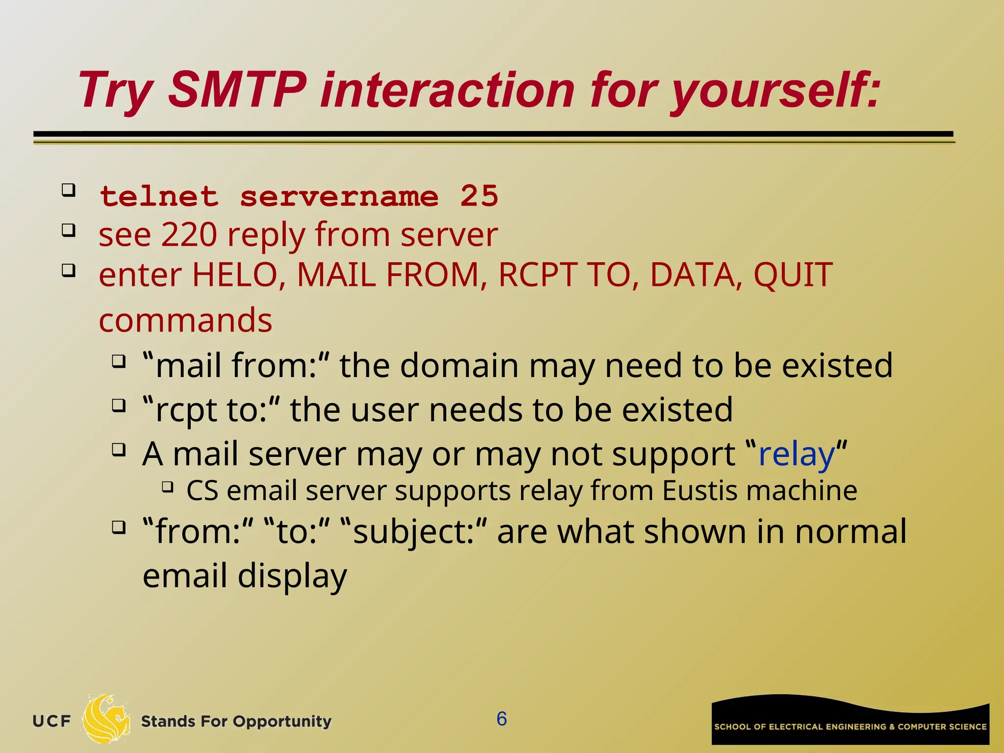 6
Try SMTP interaction for yourself:
 telnet servername 25
 see 220 reply from server
 enter HELO, MAIL FROM, RCPT TO, DATA, QUIT
commands
 “mail from:” the domain may need to be existed
 “rcpt to:” the user needs to be existed
 A mail server may or may not support “relay”
 CS email server supports relay from Eustis machine
 “from:” “to:” “subject:” are what shown in normal
email display
 