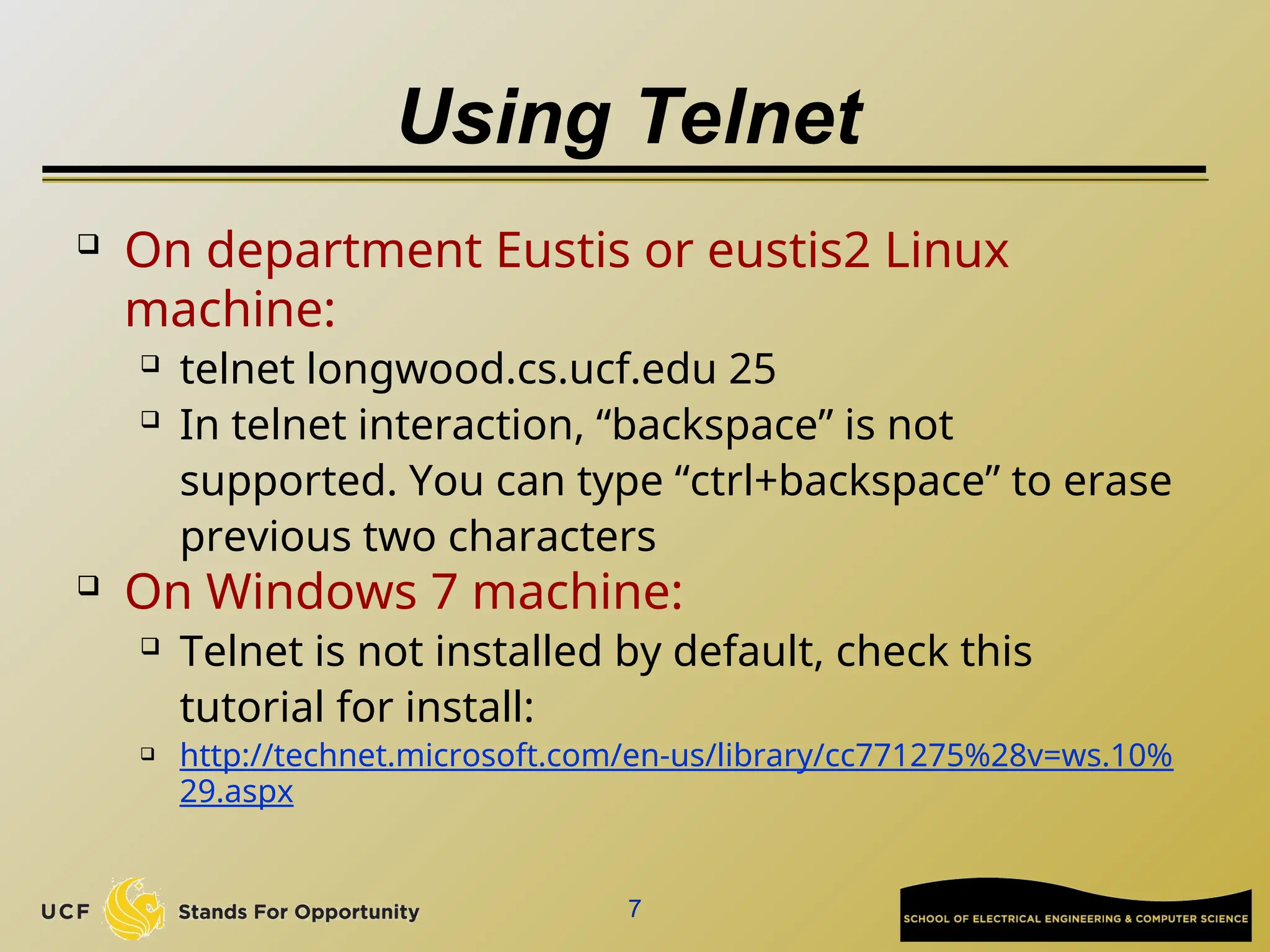 Using Telnet
 On department Eustis or eustis2 Linux
machine:
 telnet longwood.cs.ucf.edu 25
 In telnet interaction, “backspace” is not
supported. You can type “ctrl+backspace” to erase
previous two characters
 On Windows 7 machine:
 Telnet is not installed by default, check this
tutorial for install:
 http://technet.microsoft.com/en-us/library/cc771275%28v=ws.10%
29.aspx
7
 