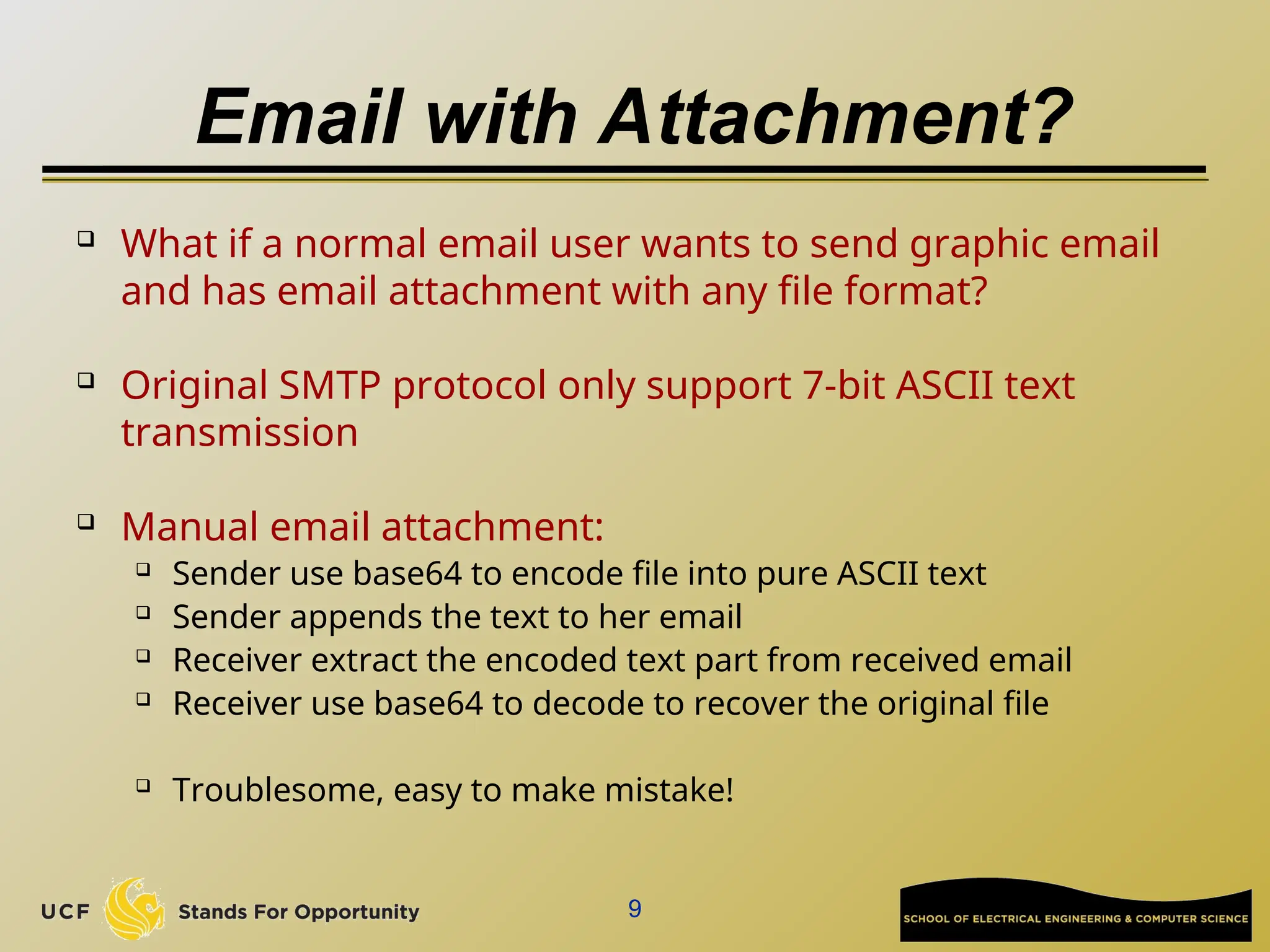 Email with Attachment?
 What if a normal email user wants to send graphic email
and has email attachment with any file format?
 Original SMTP protocol only support 7-bit ASCII text
transmission

Manual email attachment:
 Sender use base64 to encode file into pure ASCII text
 Sender appends the text to her email
 Receiver extract the encoded text part from received email
 Receiver use base64 to decode to recover the original file
 Troublesome, easy to make mistake!
9
 