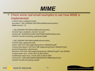 MIME

Check some real email examples to see how MIME is
implemented
Content-Type: multipart/mixed;
boundary="_002_D2E669A13641EMichaelMacedoniaucfedu_"
MIME-Version: 1.0
--_002_D2E669A13641EMichaelMacedoniaucfedu_
Content-Type: text/plain; charset="us-ascii"
Content-ID: <8759F5341224014195C3934D726FE4CA@ucf.edu>
Content-Transfer-Encoding: quoted-printable
--_002_D2E669A13641EMichaelMacedoniaucfedu_
Content-Type: application/pdf;
name="CAE-Tech-Talk-Vogtembing-Omari-18Feb2016.pdf"
Content-Description: CAE-Tech-Talk-Vogtembing-Omari-18Feb2016.pdf
Content-Disposition: attachment;
filename="CAE-Tech-Talk-Vogtembing-Omari-18Feb2016.pdf"; size=355404;
creation-date="Sun, 14 Feb 2016 22:28:23 GMT";
modification-date="Sun, 14 Feb 2016 22:28:23 GMT"
Content-ID: <C8FE7AB150BD9C49B5962207A149B87A@ucf.edu>
Content-Transfer-Encoding: base64
11
 