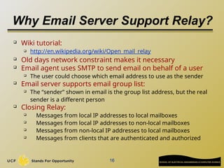 Why Email Server Support Relay?

Wiki tutorial:
 http://en.wikipedia.org/wiki/Open_mail_relay
 Old days network constraint makes it necessary
 Email agent uses SMTP to send email on behalf of a user
 The user could choose which email address to use as the sender
 Email server supports email group list:
 The “sender” shown in email is the group list address, but the real
sender is a different person
 Closing Relay:
 Messages from local IP addresses to local mailboxes

Messages from local IP addresses to non-local mailboxes

Messages from non-local IP addresses to local mailboxes
 Messages from clients that are authenticated and authorized
16
 