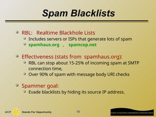 19
Spam Blacklists
 RBL: Realtime Blackhole Lists
 Includes servers or ISPs that generate lots of spam
 spamhaus.org , spamcop.net
 Effectiveness (stats from spamhaus.org):
 RBL can stop about 15-25% of incoming spam at SMTP
connection time,
 Over 90% of spam with message body URI checks
 Spammer goal:
 Evade blacklists by hiding its source IP address.
 