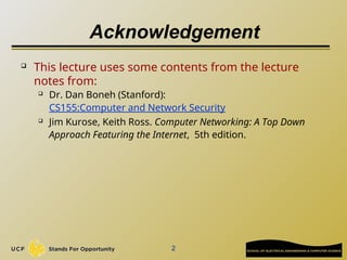 2
Acknowledgement
 This lecture uses some contents from the lecture
notes from:
 Dr. Dan Boneh (Stanford):
CS155:Computer and Network Security
 Jim Kurose, Keith Ross. Computer Networking: A Top Down
Approach Featuring the Internet, 5th edition.
 