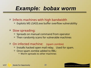 22
Example: bobax worm
 Infects machines with high bandwidth
 Exploits MS LSASS.exe buffer overflow vulnerability
 Slow spreading:
 Spreads on manual command from operator
 Then randomly scans for vulnerable machines
 On infected machine: (spam zombie)
 Installs hacked open mail relay. Used for spam.
 Once spam zombie added to RBL:
 Worm spreads to other machines
 