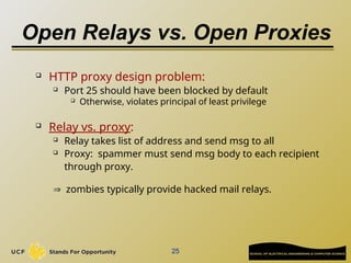 25
Open Relays vs. Open Proxies
 HTTP proxy design problem:
 Port 25 should have been blocked by default
 Otherwise, violates principal of least privilege
 Relay vs. proxy:
 Relay takes list of address and send msg to all
 Proxy: spammer must send msg body to each recipient
through proxy.
 zombies typically provide hacked mail relays.
 