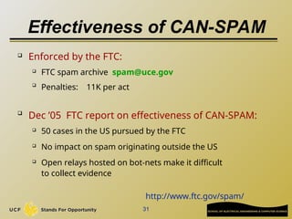 31
Effectiveness of CAN-SPAM
 Enforced by the FTC:
 FTC spam archive spam@uce.gov

Penalties: 11K per act

Dec ’05 FTC report on effectiveness of CAN-SPAM:
 50 cases in the US pursued by the FTC
 No impact on spam originating outside the US
 Open relays hosted on bot-nets make it difficult
to collect evidence
http://www.ftc.gov/spam/
 
