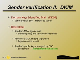 33
Sender verification II: DKIM
 Domain Keys Identified Mail (DKIM)
 Same goal as SPF. Harder to spoof.
 Basic idea:
 Sender’s MTA signs email
 Including body and selected header fields
 Receiver’s MUA checks signature
 Rejects email if invalid
 Sender’s public key managed by DNS
 Subdomain: _domainkey.hotmail.com
 