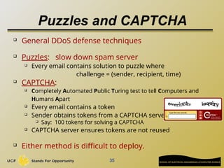 35
Puzzles and CAPTCHA
 General DDoS defense techniques
 Puzzles: slow down spam server
 Every email contains solution to puzzle where
challenge = (sender, recipient, time)
 CAPTCHA:
 Completely Automated Public Turing test to tell Computers and
Humans Apart
 Every email contains a token
 Sender obtains tokens from a CAPTCHA server
 Say: 100 tokens for solving a CAPTCHA
 CAPTCHA server ensures tokens are not reused
 Either method is difficult to deploy.
 