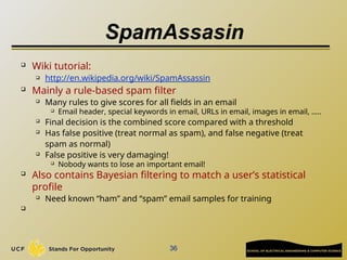 SpamAssasin
 Wiki tutorial:
 http://en.wikipedia.org/wiki/SpamAssassin

Mainly a rule-based spam filter
 Many rules to give scores for all fields in an email
 Email header, special keywords in email, URLs in email, images in email, …..

Final decision is the combined score compared with a threshold
 Has false positive (treat normal as spam), and false negative (treat
spam as normal)
 False positive is very damaging!
 Nobody wants to lose an important email!

Also contains Bayesian filtering to match a user’s statistical
profile

Need known “ham” and “spam” email samples for training

36
 