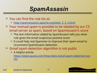 SpamAssasin
 You can find the rule list at:
 http://spamassassin.apache.org/tests_3_3_x.html
 Your manual spam is possible to be labeled by our CS
email server as spam, based on SpamAssasin’s score

The text information added by SpamAssasin tells you what
rule gives the email suspicious positive score

It could help real Spammer to improve their spam email to
circumvent SpamAssasin detection
 Gmail spam detection algorithm is not public

A helpful article:
https://www.quora.com/How-does-Gmail-spam-detection-wo
rks
37
 