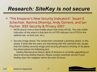Research: SiteKey is not secure
47
 “The Emperor's New Security Indicators”. Stuart E.
Schechter, Rachna Dhamija, Andy Ozment, and Ian
Fischer. IEEE Security & Privacy 2007.
 MITM attack: man-in-the-middle attack that strips off SSL. The only visible
indication of the attack is that lack of a HTTPS indicator (no HTTPS in the
address bar, no lock icon, etc.).
 Security image attack: The researchers simulated a phishing attack. In this
attack, it looks like the users are interacting with the real bank site, except
that the SiteKey security image (and security phrase) is missing. In its place,
the attack places the following text:
SiteKey Maintanance Notice: Bank of America is currently upgrading our
award winning SiteKey feature. Please contact customer service if your
SiteKey does not reappear within the next 24 hours.
 