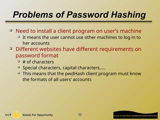 Problems of Password Hashing
 Need to install a client program on user’s machine
 It means the user cannot use other machines to log in to
her accounts
 Different websites have different requirements on
password format
 # of characters
 Special characters, capital characters,….
 This means that the pwdHash client program must know
the formats of all users’ accounts
52
 