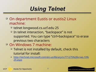 Using Telnet
 On department Eustis or eustis2 Linux
machine:
 telnet longwood.cs.ucf.edu 25
 In telnet interaction, “backspace” is not
supported. You can type “ctrl+backspace” to erase
previous two characters
 On Windows 7 machine:
 Telnet is not installed by default, check this
tutorial for install:
 http://technet.microsoft.com/en-us/library/cc771275%28v=ws.10%
29.aspx
7
 