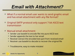 Email with Attachment?
 What if a normal email user wants to send graphic email
and has email attachment with any file format?
 Original SMTP protocol only support 7-bit ASCII text
transmission

Manual email attachment:
 Sender use base64 to encode file into pure ASCII text
 Sender appends the text to her email
 Receiver extract the encoded text part from received email
 Receiver use base64 to decode to recover the original file
 Troublesome, easy to make mistake!
9
 
