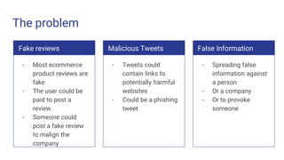 The problem
Fake reviews
- Most ecommerce
product reviews are
fake
- The user could be
paid to post a
review.
- Someone could
post a fake review
to malign the
company
Malicious Tweets
- Tweets could
contain links to
potentially harmful
websites
- Could be a phishing
tweet
False Information
- Spreading false
information against
a person
- Or a company
- Or to provoke
someone
 