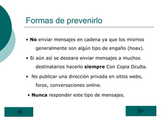 Formas de prevenirlo •   No  enviar mensajes en cadena ya que los mismos generalmente son algún tipo de engaño (hoax).  •  Si aún así se deseara enviar mensajes a muchos destinatarios hacerlo  siempre  Con Copia Oculta. •  No publicar una dirección privada en sitios webs, foros, conversaciones online.  •  Nunca  responder este tipo de mensajes.  